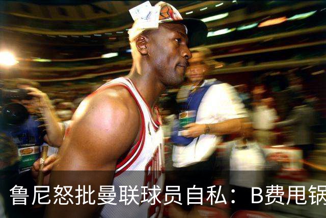 鲁尼怒批曼联球员自私：B费甩锅暴露责任感缺失